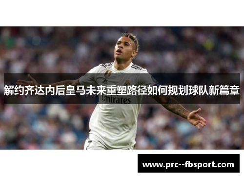 解约齐达内后皇马未来重塑路径如何规划球队新篇章