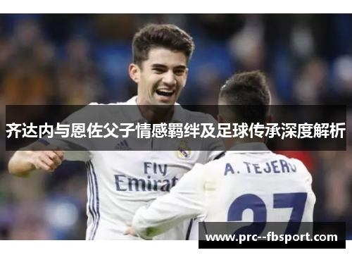 齐达内与恩佐父子情感羁绊及足球传承深度解析