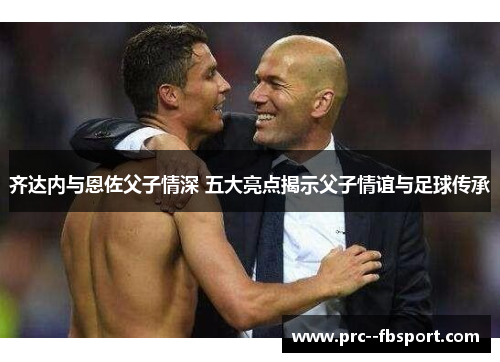 齐达内与恩佐父子情深 五大亮点揭示父子情谊与足球传承